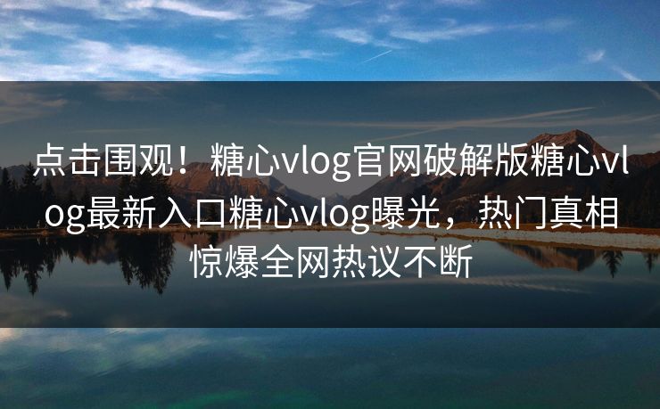 点击围观！糖心vlog官网破解版糖心vlog最新入口糖心vlog曝光，热门真相惊爆全网热议不断