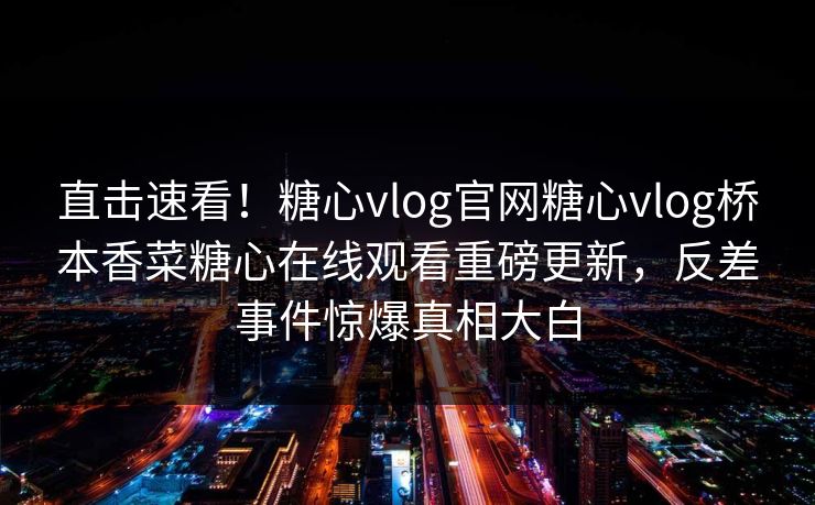 直击速看！糖心vlog官网糖心vlog桥本香菜糖心在线观看重磅更新，反差事件惊爆真相大白