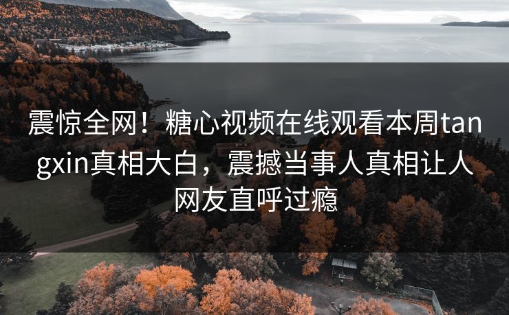 震惊全网！糖心视频在线观看本周tangxin真相大白，震撼当事人真相让人网友直呼过瘾