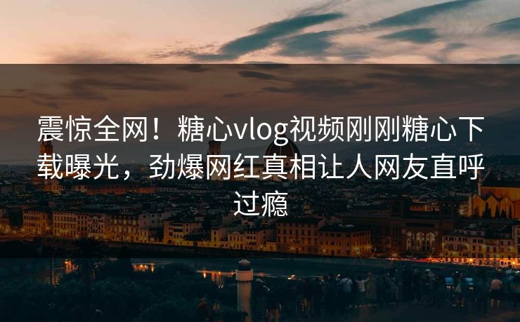 震惊全网！糖心vlog视频刚刚糖心下载曝光，劲爆网红真相让人网友直呼过瘾