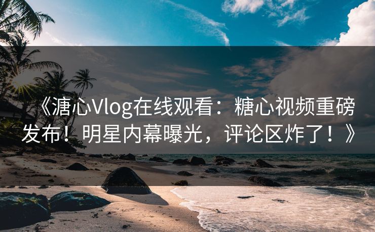 《溏心Vlog在线观看：糖心视频重磅发布！明星内幕曝光，评论区炸了！》