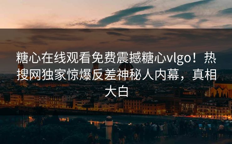 糖心在线观看免费震撼糖心vlgo！热搜网独家惊爆反差神秘人内幕，真相大白