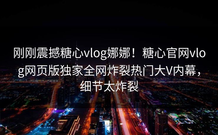 刚刚震撼糖心vlog娜娜！糖心官网vlog网页版独家全网炸裂热门大V内幕，细节太炸裂