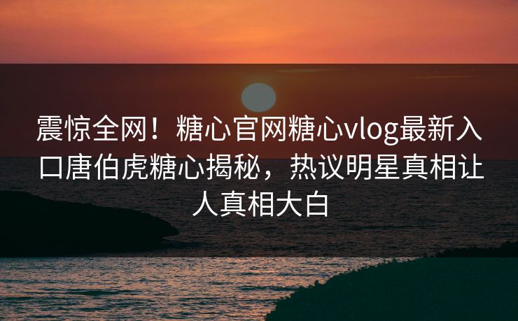震惊全网！糖心官网糖心vlog最新入口唐伯虎糖心揭秘，热议明星真相让人真相大白