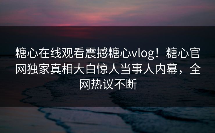 糖心在线观看震撼糖心vlog！糖心官网独家真相大白惊人当事人内幕，全网热议不断