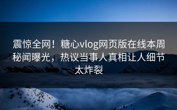 震惊全网！糖心vlog网页版在线本周秘闻曝光，热议当事人真相让人细节太炸裂