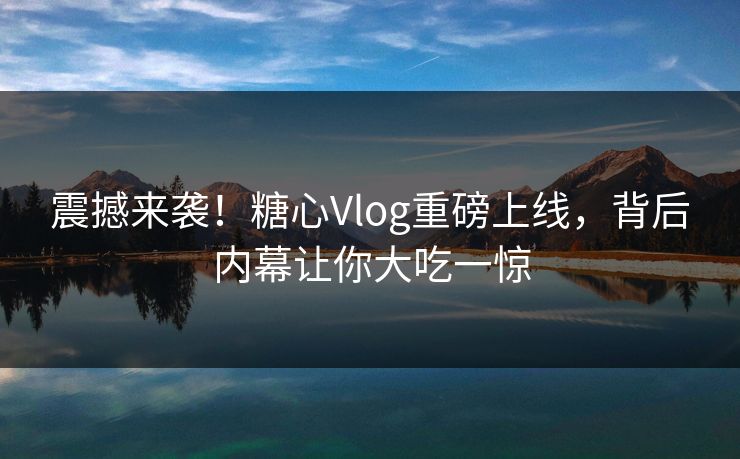 震撼来袭！糖心Vlog重磅上线，背后内幕让你大吃一惊
