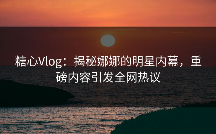 糖心Vlog：揭秘娜娜的明星内幕，重磅内容引发全网热议