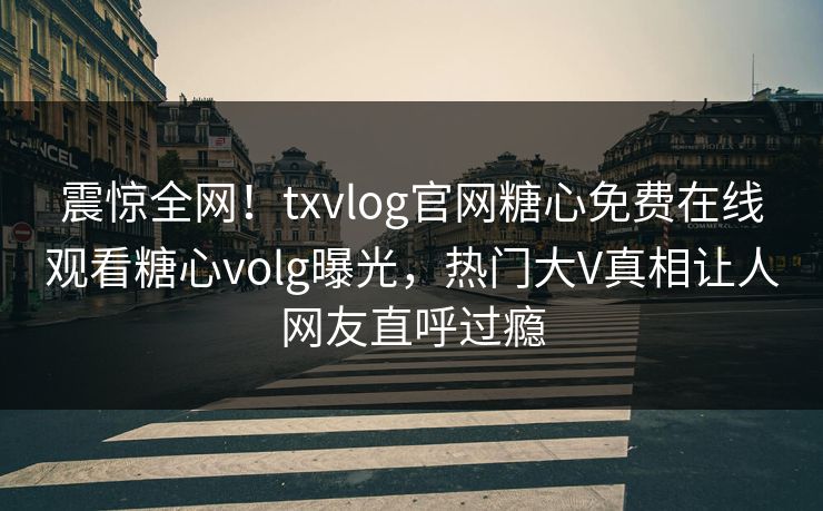 震惊全网！txvlog官网糖心免费在线观看糖心volg曝光，热门大V真相让人网友直呼过瘾