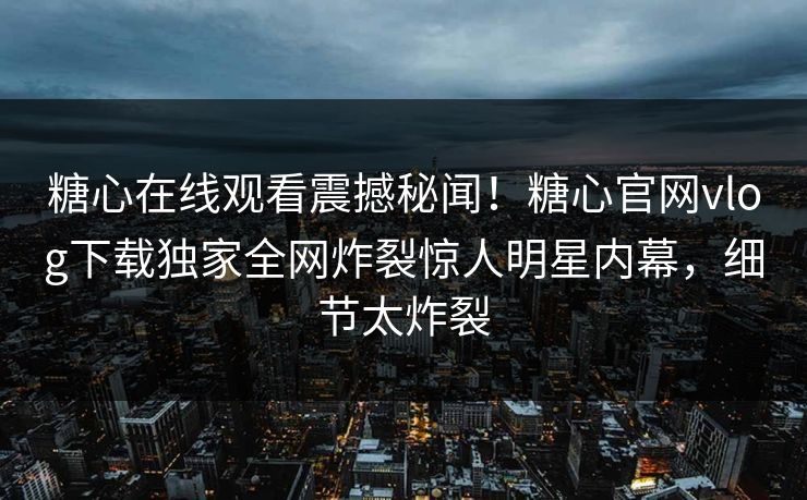 糖心在线观看震撼秘闻！糖心官网vlog下载独家全网炸裂惊人明星内幕，细节太炸裂
