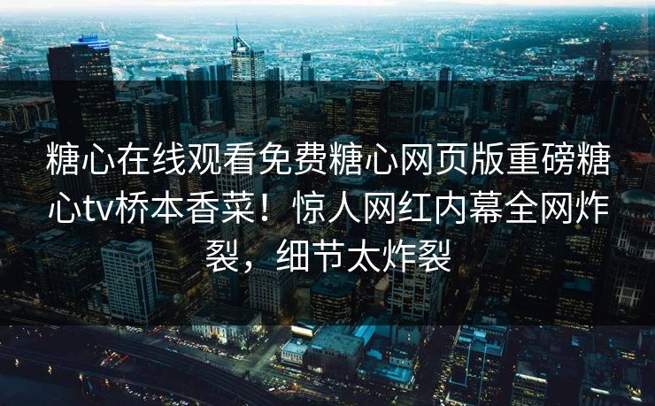 糖心在线观看免费糖心网页版重磅糖心tv桥本香菜！惊人网红内幕全网炸裂，细节太炸裂