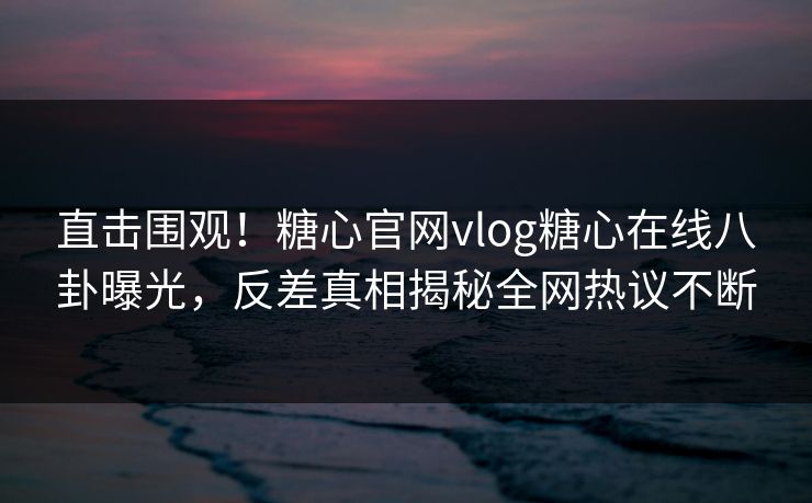 直击围观！糖心官网vlog糖心在线八卦曝光，反差真相揭秘全网热议不断