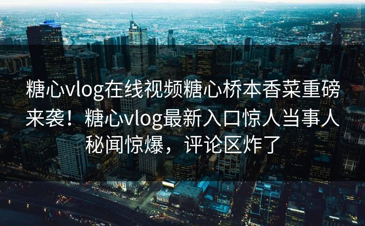 糖心vlog在线视频糖心桥本香菜重磅来袭！糖心vlog最新入口惊人当事人秘闻惊爆，评论区炸了