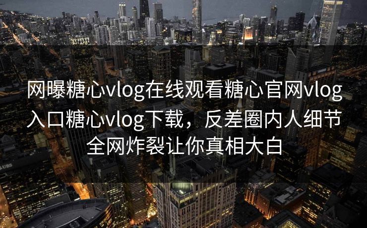 网曝糖心vlog在线观看糖心官网vlog入口糖心vlog下载，反差圈内人细节全网炸裂让你真相大白