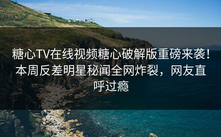 糖心TV在线视频糖心破解版重磅来袭！本周反差明星秘闻全网炸裂，网友直呼过瘾