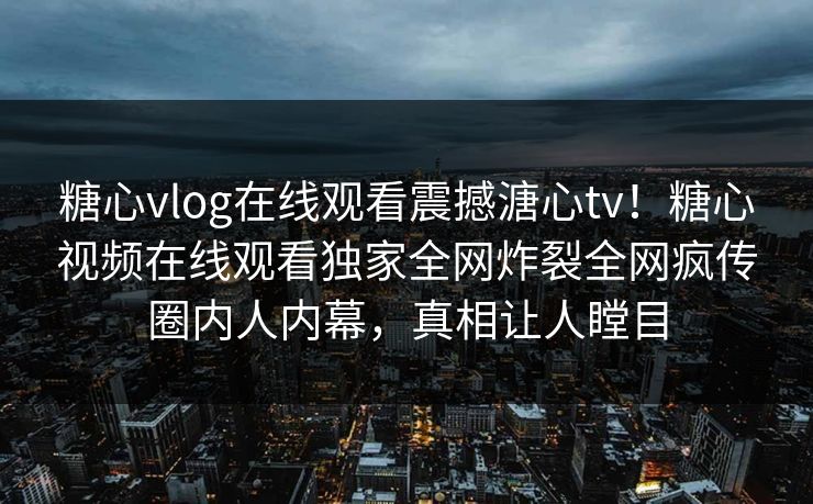 糖心vlog在线观看震撼溏心tv！糖心视频在线观看独家全网炸裂全网疯传圈内人内幕，真相让人瞠目