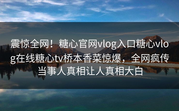 震惊全网！糖心官网vlog入口糖心vlog在线糖心tv桥本香菜惊爆，全网疯传当事人真相让人真相大白