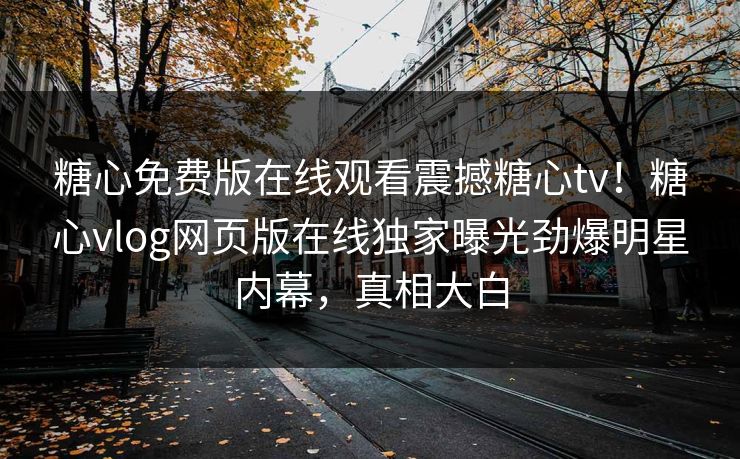糖心免费版在线观看震撼糖心tv！糖心vlog网页版在线独家曝光劲爆明星内幕，真相大白