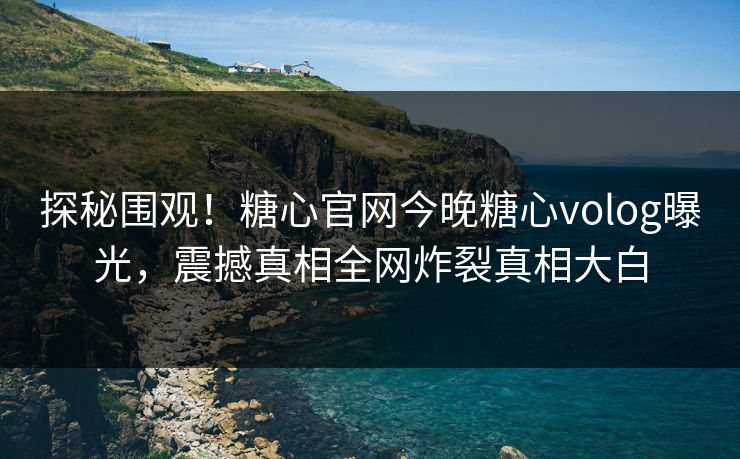 探秘围观！糖心官网今晚糖心volog曝光，震撼真相全网炸裂真相大白