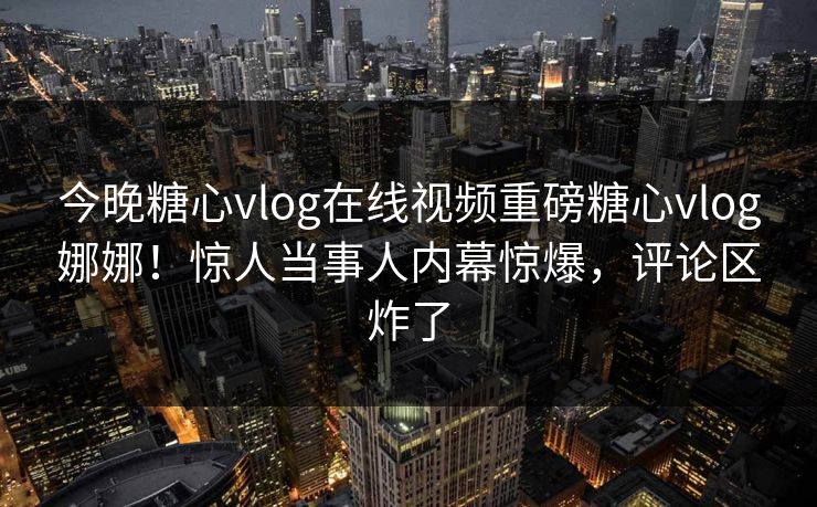 今晚糖心vlog在线视频重磅糖心vlog娜娜！惊人当事人内幕惊爆，评论区炸了