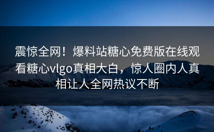 震惊全网！爆料站糖心免费版在线观看糖心vlgo真相大白，惊人圈内人真相让人全网热议不断