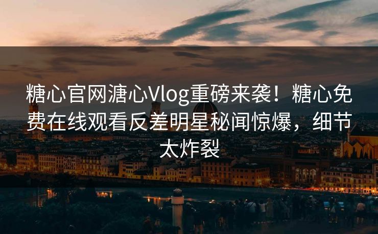糖心官网溏心Vlog重磅来袭！糖心免费在线观看反差明星秘闻惊爆，细节太炸裂