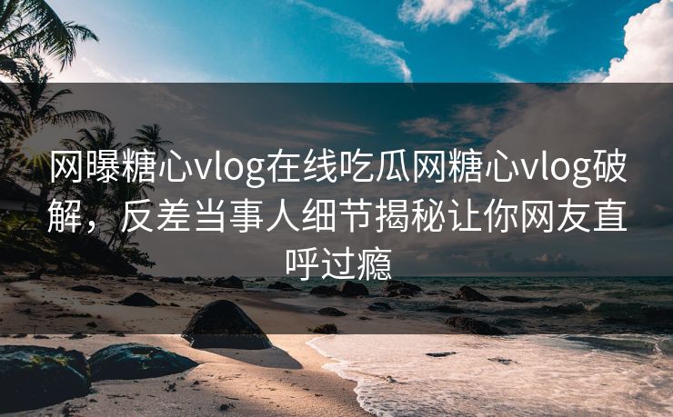 网曝糖心vlog在线吃瓜网糖心vlog破解，反差当事人细节揭秘让你网友直呼过瘾