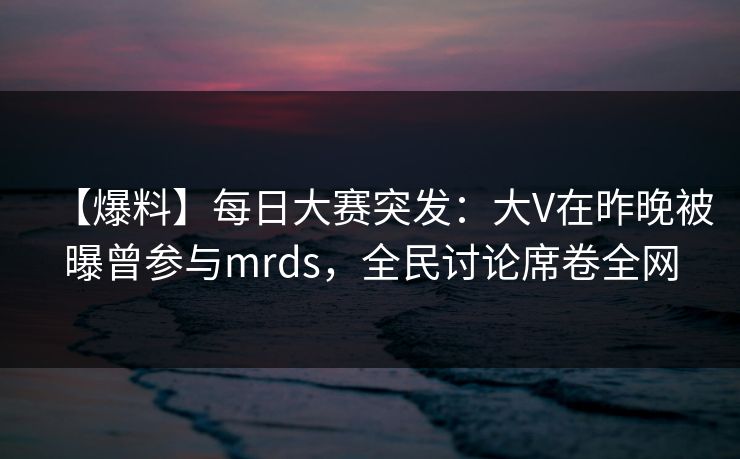 【爆料】每日大赛突发：大V在昨晚被曝曾参与mrds，全民讨论席卷全网