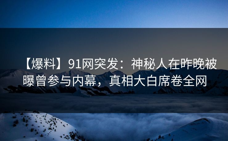 【爆料】91网突发：神秘人在昨晚被曝曾参与内幕，真相大白席卷全网