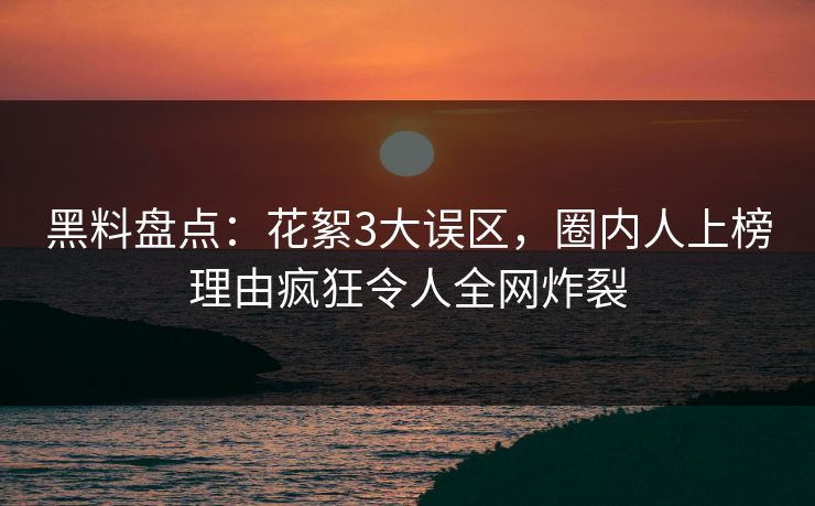 黑料盘点：花絮3大误区，圈内人上榜理由疯狂令人全网炸裂