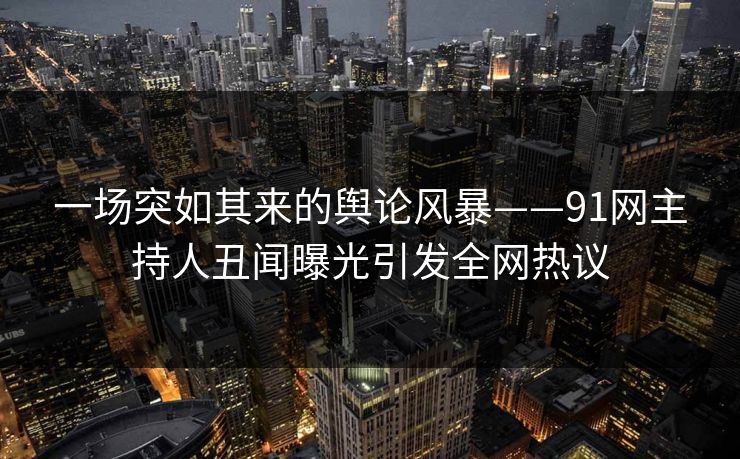 一场突如其来的舆论风暴——91网主持人丑闻曝光引发全网热议