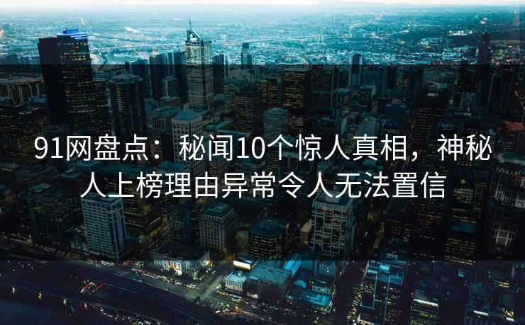 91网盘点：秘闻10个惊人真相，神秘人上榜理由异常令人无法置信