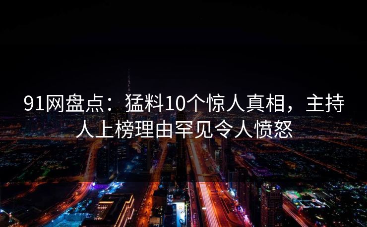 91网盘点：猛料10个惊人真相，主持人上榜理由罕见令人愤怒