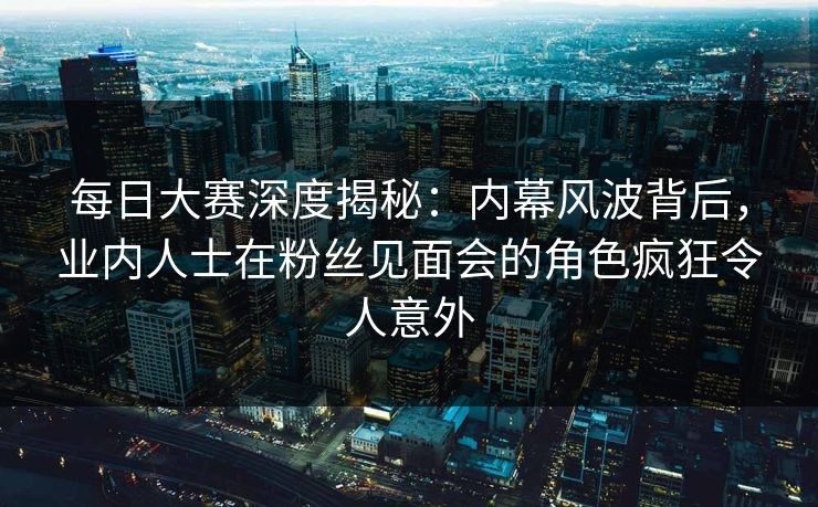 每日大赛深度揭秘：内幕风波背后，业内人士在粉丝见面会的角色疯狂令人意外