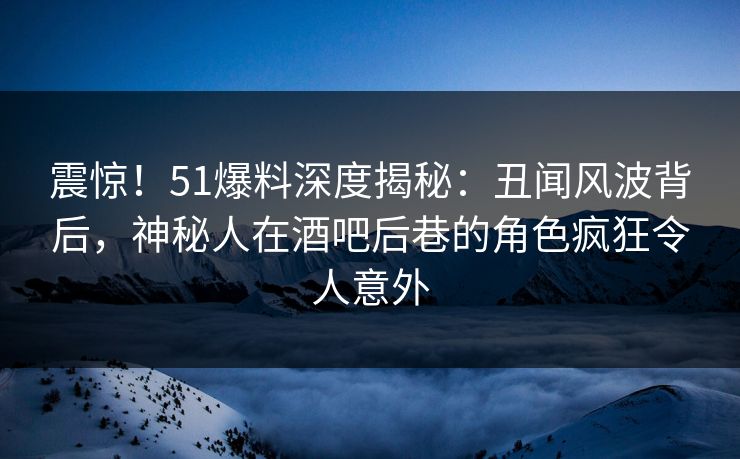 震惊！51爆料深度揭秘：丑闻风波背后，神秘人在酒吧后巷的角色疯狂令人意外