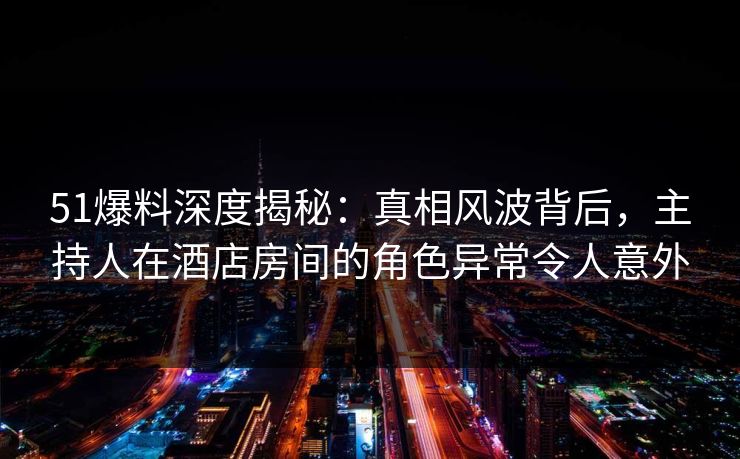 51爆料深度揭秘：真相风波背后，主持人在酒店房间的角色异常令人意外