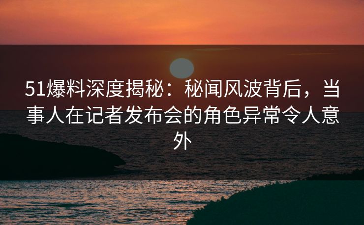 51爆料深度揭秘：秘闻风波背后，当事人在记者发布会的角色异常令人意外