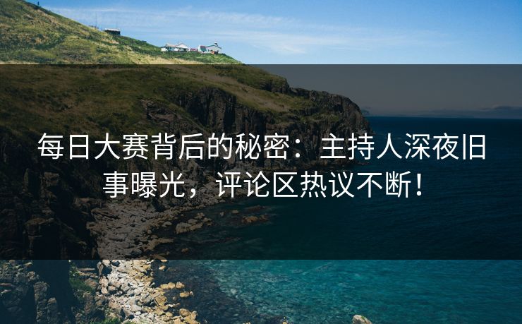 每日大赛背后的秘密：主持人深夜旧事曝光，评论区热议不断！