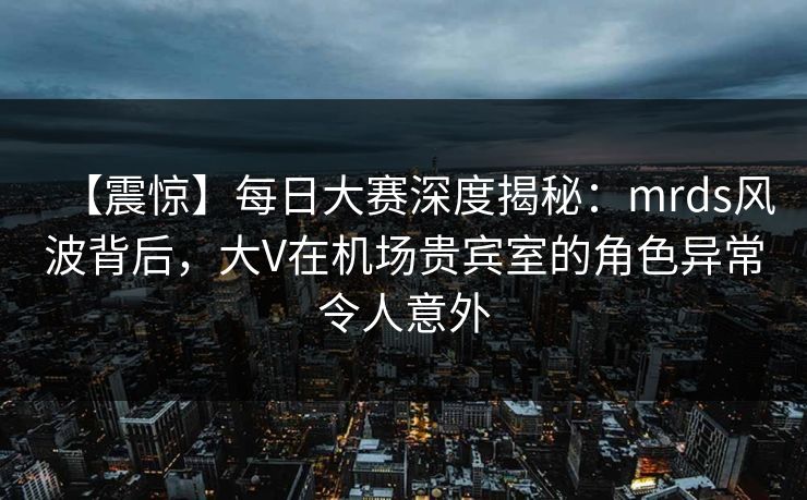 【震惊】每日大赛深度揭秘：mrds风波背后，大V在机场贵宾室的角色异常令人意外