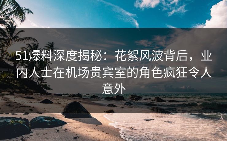 51爆料深度揭秘：花絮风波背后，业内人士在机场贵宾室的角色疯狂令人意外