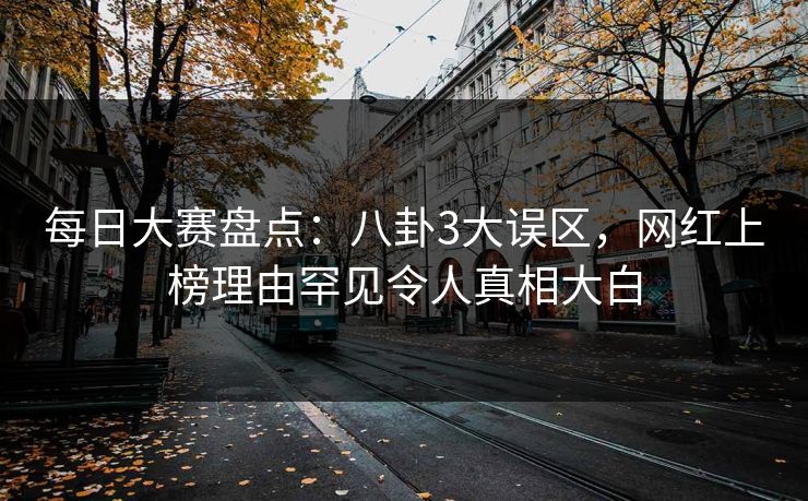 每日大赛盘点：八卦3大误区，网红上榜理由罕见令人真相大白