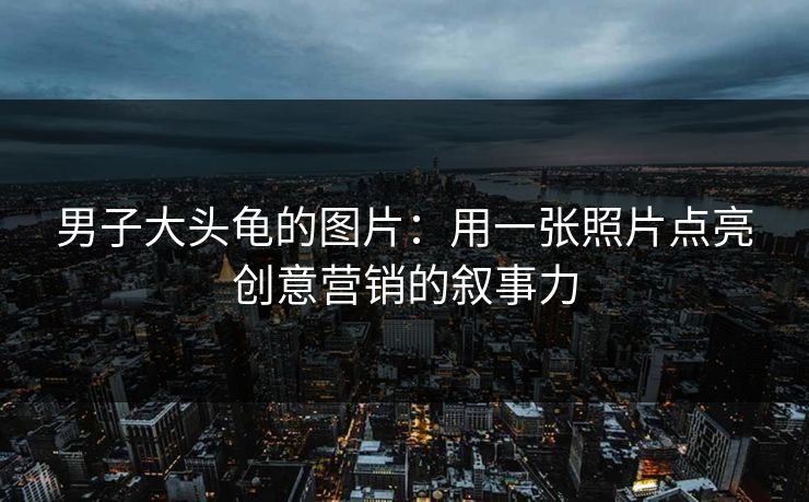 男子大头龟的图片：用一张照片点亮创意营销的叙事力