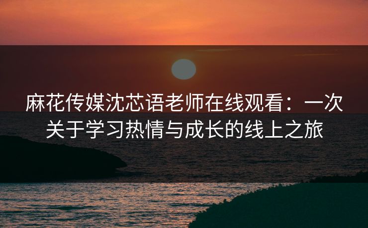 麻花传媒沈芯语老师在线观看：一次关于学习热情与成长的线上之旅