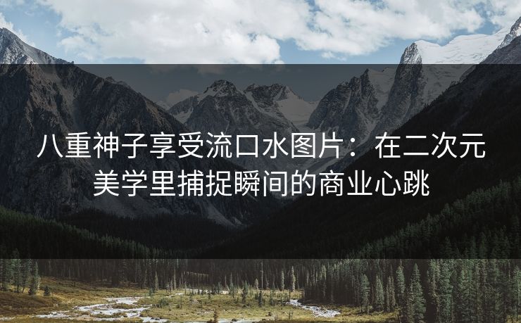 八重神子享受流口水图片：在二次元美学里捕捉瞬间的商业心跳