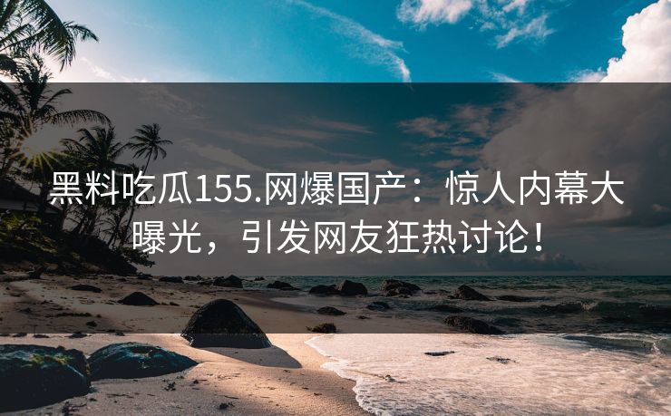 黑料吃瓜155.网爆国产：惊人内幕大曝光，引发网友狂热讨论！