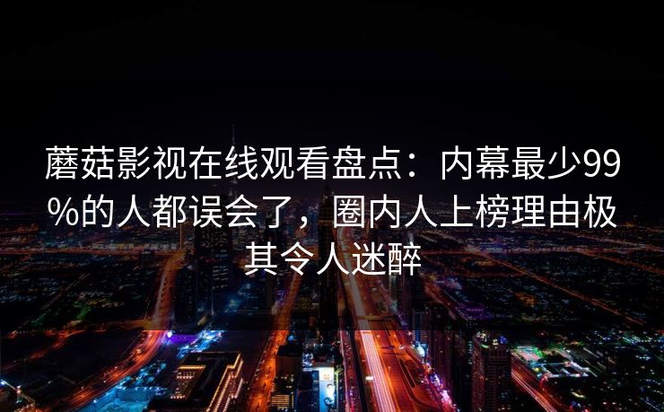 蘑菇影视在线观看盘点：内幕最少99%的人都误会了，圈内人上榜理由极其令人迷醉