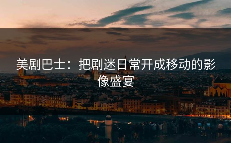 美剧巴士：把剧迷日常开成移动的影像盛宴