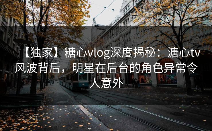 【独家】糖心vlog深度揭秘：溏心tv风波背后，明星在后台的角色异常令人意外