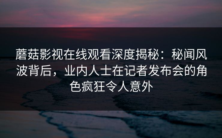 蘑菇影视在线观看深度揭秘：秘闻风波背后，业内人士在记者发布会的角色疯狂令人意外