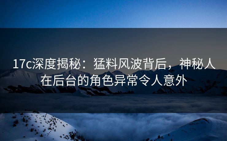 17c深度揭秘：猛料风波背后，神秘人在后台的角色异常令人意外